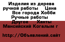 Изделия из дерева ручной работы  › Цена ­ 1 - Все города Хобби. Ручные работы » Другое   . Ханты-Мансийский,Когалым г.